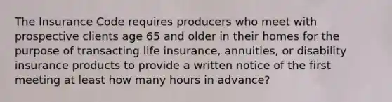 The Insurance Code requires producers who meet with prospective clients age 65 and older in their homes for the purpose of transacting life insurance, annuities, or disability insurance products to provide a written notice of the first meeting at least how many hours in advance?