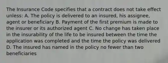 The Insurance Code specifies that a contract does not take effect unless: A. The policy is delivered to an insured, his assignee, agent or beneficiary B. Payment of the first premium is made to the insurer or its authorized agent C. No change has taken place in the insurability of the life to be insured between the time the application was completed and the time the policy was delivered D. The insured has named in the policy no fewer than two beneficiaries