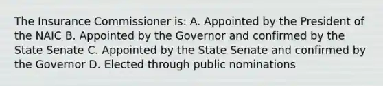 The Insurance Commissioner is: A. Appointed by the President of the NAIC B. Appointed by the Governor and confirmed by the State Senate C. Appointed by the State Senate and confirmed by the Governor D. Elected through public nominations