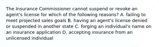 The Insurance Commissioner cannot suspend or revoke an agent's license for which of the following reasons? A. failing to meet projected sales goals B. having an agent's license denied or suspended in another state C. forging an individual's name on an insurance application D. accepting insurance from an unlicensed individual