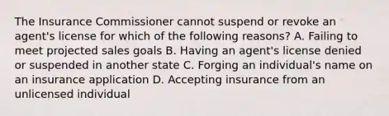 The Insurance Commissioner cannot suspend or revoke an agent's license for which of the following reasons? A. Failing to meet projected sales goals B. Having an agent's license denied or suspended in another state C. Forging an individual's name on an insurance application D. Accepting insurance from an unlicensed individual