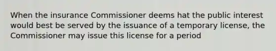 When the insurance Commissioner deems hat the public interest would best be served by the issuance of a temporary license, the Commissioner may issue this license for a period