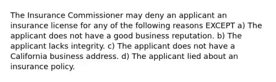 The Insurance Commissioner may deny an applicant an insurance license for any of the following reasons EXCEPT a) The applicant does not have a good business reputation. b) The applicant lacks integrity. c) The applicant does not have a California business address. d) The applicant lied about an insurance policy.