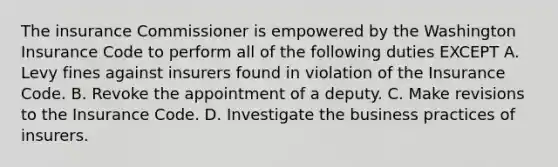 The insurance Commissioner is empowered by the Washington Insurance Code to perform all of the following duties EXCEPT A. Levy fines against insurers found in violation of the Insurance Code. B. Revoke the appointment of a deputy. C. Make revisions to the Insurance Code. D. Investigate the business practices of insurers.