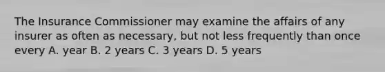 The Insurance Commissioner may examine the affairs of any insurer as often as necessary, but not less frequently than once every A. year B. 2 years C. 3 years D. 5 years