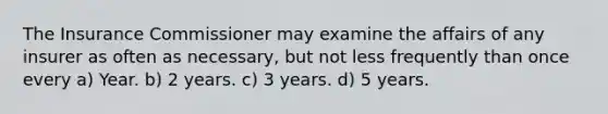 The Insurance Commissioner may examine the affairs of any insurer as often as necessary, but not less frequently than once every a) Year. b) 2 years. c) 3 years. d) 5 years.