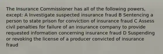 The Insurance Commissioner has all of the following powers, except: A Investigate suspected insurance fraud B Sentencing a person to state prison for conviction of insurance fraud C Assess civil penalties for failure of an insurance company to provide requested information concerning insurance fraud D Suspending or revoking the license of a producer convicted of insurance fraud