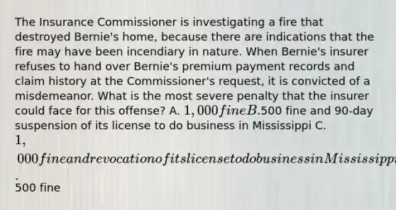 The Insurance Commissioner is investigating a fire that destroyed Bernie's home, because there are indications that the fire may have been incendiary in nature. When Bernie's insurer refuses to hand over Bernie's premium payment records and claim history at the Commissioner's request, it is convicted of a misdemeanor. What is the most severe penalty that the insurer could face for this offense? A. 1,000 fine B.500 fine and 90-day suspension of its license to do business in Mississippi C. 1,000 fine and revocation of its license to do business in Mississippi D.500 fine