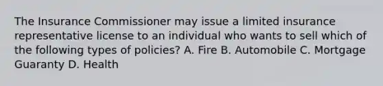 The Insurance Commissioner may issue a limited insurance representative license to an individual who wants to sell which of the following types of policies? A. Fire B. Automobile C. Mortgage Guaranty D. Health