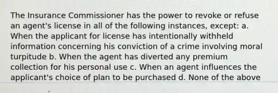 The Insurance Commissioner has the power to revoke or refuse an agent's license in all of the following instances, except: a. When the applicant for license has intentionally withheld information concerning his conviction of a crime involving moral turpitude b. When the agent has diverted any premium collection for his personal use c. When an agent influences the applicant's choice of plan to be purchased d. None of the above