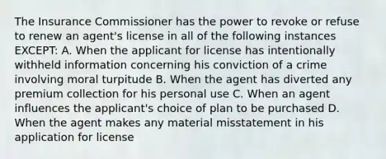 The Insurance Commissioner has the power to revoke or refuse to renew an agent's license in all of the following instances EXCEPT: A. When the applicant for license has intentionally withheld information concerning his conviction of a crime involving moral turpitude B. When the agent has diverted any premium collection for his personal use C. When an agent influences the applicant's choice of plan to be purchased D. When the agent makes any material misstatement in his application for license