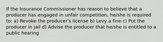 If the Insurance Commissioner has reason to believe that a producer has engaged in unfair competition, he/she is required to: a) Revoke the producer's license b) Levy a fine c) Put the producer in jail d) Advise the producer that he/she is entitled to a public hearing