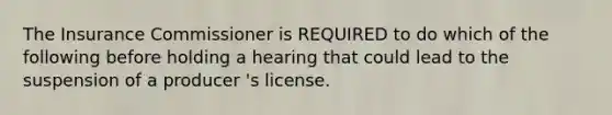 The Insurance Commissioner is REQUIRED to do which of the following before holding a hearing that could lead to the suspension of a producer 's license.