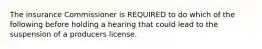 The insurance Commissioner is REQUIRED to do which of the following before holding a hearing that could lead to the suspension of a producers license.