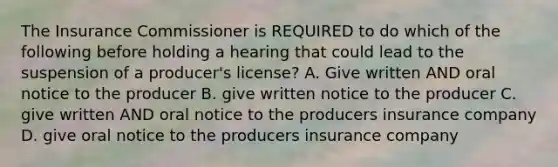 The Insurance Commissioner is REQUIRED to do which of the following before holding a hearing that could lead to the suspension of a producer's license? A. Give written AND oral notice to the producer B. give written notice to the producer C. give written AND oral notice to the producers insurance company D. give oral notice to the producers insurance company