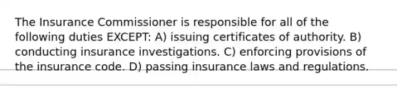 The Insurance Commissioner is responsible for all of the following duties EXCEPT: A) issuing certificates of authority. B) conducting insurance investigations. C) enforcing provisions of the insurance code. D) passing insurance laws and regulations.