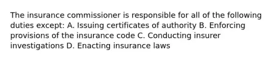 The insurance commissioner is responsible for all of the following duties except: A. Issuing certificates of authority B. Enforcing provisions of the insurance code C. Conducting insurer investigations D. Enacting insurance laws