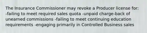 The Insurance Commissioner may revoke a Producer license for: -failing to meet required sales quota -unpaid charge-back of unearned commissions -failing to meet continuing education requirements -engaging primarily in Controlled Business sales