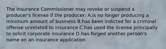 The Insurance Commissioner may revoke or suspend a producer's license if the producer: A.is no longer producing a minimum amount of business B.has been indicted for a criminal offense unrelated to insurance C.has used the license principally to solicit corporate insurance D.has forged another person's name on an insurance application