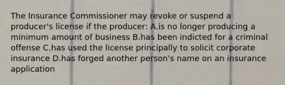 The Insurance Commissioner may revoke or suspend a producer's license if the producer: A.is no longer producing a minimum amount of business B.has been indicted for a criminal offense C.has used the license principally to solicit corporate insurance D.has forged another person's name on an insurance application