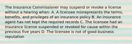 The Insurance Commissioner may suspend or revoke a license without a hearing when: A. A licensee misrepresents the terms, benefits, and privileges of an insurance policy B. An insurance agent has not kept the required records C. The licensee had an insurance license suspended or revoked for cause within the previous five years D. The licensee is not of good business reputation