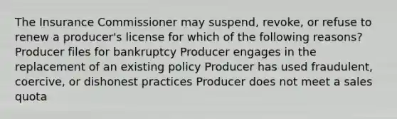 The Insurance Commissioner may suspend, revoke, or refuse to renew a producer's license for which of the following reasons? Producer files for bankruptcy Producer engages in the replacement of an existing policy Producer has used fraudulent, coercive, or dishonest practices Producer does not meet a sales quota