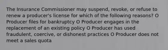 The Insurance Commissioner may suspend, revoke, or refuse to renew a producer's license for which of the following reasons? O Producer files for bankruptcy O Producer engages in the replacement of an existing policy O Producer has used fraudulent, coercive, or dishonest practices O Producer does not meet a sales quota