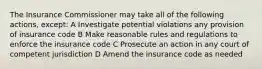 The Insurance Commissioner may take all of the following actions, except: A Investigate potential violations any provision of insurance code B Make reasonable rules and regulations to enforce the insurance code C Prosecute an action in any court of competent jurisdiction D Amend the insurance code as needed