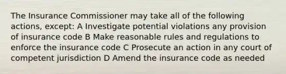 The Insurance Commissioner may take all of the following actions, except: A Investigate potential violations any provision of insurance code B Make reasonable rules and regulations to enforce the insurance code C Prosecute an action in any court of competent jurisdiction D Amend the insurance code as needed