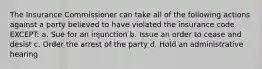 The Insurance Commissioner can take all of the following actions against a party believed to have violated the insurance code EXCEPT: a. Sue for an injunction b. Issue an order to cease and desist c. Order the arrest of the party d. Hold an administrative hearing