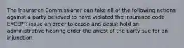 The Insurance Commissioner can take all of the following actions against a party believed to have violated the insurance code EXCEPT: issue an order to cease and desist hold an administrative hearing order the arrest of the party sue for an injunction