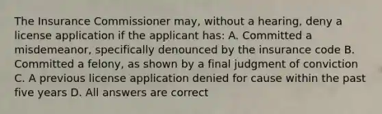 The Insurance Commissioner may, without a hearing, deny a license application if the applicant has: A. Committed a misdemeanor, specifically denounced by the insurance code B. Committed a felony, as shown by a final judgment of conviction C. A previous license application denied for cause within the past five years D. All answers are correct