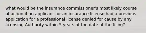 what would be the insurance commissioner's most likely course of action if an applicant for an insurance license had a previous application for a professional license denied for cause by any licensing Authority within 5 years of the date of the filing?