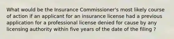 What would be the Insurance Commissioner's most likely course of action if an applicant for an insurance license had a previous application for a professional license denied for cause by any licensing authority within five years of the date of the filing ?