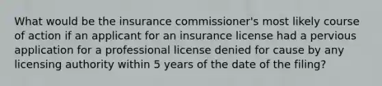 What would be the insurance commissioner's most likely course of action if an applicant for an insurance license had a pervious application for a professional license denied for cause by any licensing authority within 5 years of the date of the filing?