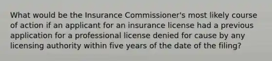 What would be the Insurance Commissioner's most likely course of action if an applicant for an insurance license had a previous application for a professional license denied for cause by any licensing authority within five years of the date of the filing?