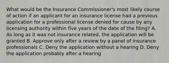 What would be the Insurance Commissioner's most likely course of action if an applicant for an insurance license had a previous application for a professional license denied for cause by any licensing authority within five years of the date of the filing? A. As long as it was not insurance related, the application will be granted B. Approve only after a review by a panel of insurance professionals C. Deny the application without a hearing D. Deny the application probably after a hearing