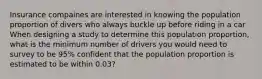 Insurance compaines are interested in knowing the population proportion of divers who always buckle up before riding in a car When designing a study to determine this population proportion, what is the minimum number of drivers you would need to survey to be 95% confident that the population proportion is estimated to be within 0.03?