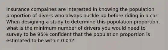 Insurance compaines are interested in knowing the population proportion of divers who always buckle up before riding in a car When designing a study to determine this population proportion, what is the minimum number of drivers you would need to survey to be 95% confident that the population proportion is estimated to be within 0.03?