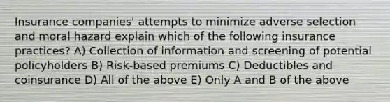 Insurance companies' attempts to minimize adverse selection and moral hazard explain which of the following insurance practices? A) Collection of information and screening of potential policyholders B) Risk-based premiums C) Deductibles and coinsurance D) All of the above E) Only A and B of the above