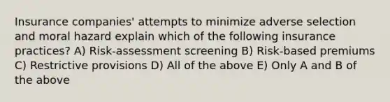 Insurance companies' attempts to minimize adverse selection and moral hazard explain which of the following insurance practices? A) Risk-assessment screening B) Risk-based premiums C) Restrictive provisions D) All of the above E) Only A and B of the above