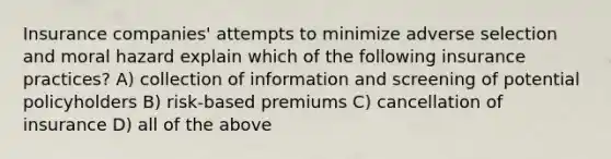 Insurance companies' attempts to minimize adverse selection and moral hazard explain which of the following insurance practices? A) collection of information and screening of potential policyholders B) risk-based premiums C) cancellation of insurance D) all of the above