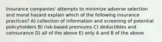 Insurance companies' attempts to minimize adverse selection and moral hazard explain which of the following insurance practices? A) collection of information and screening of potential policyholders B) risk-based premiums C) deductibles and coinsurance D) all of the above E) only A and B of the above