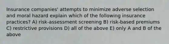 Insurance companies' attempts to minimize adverse selection and moral hazard explain which of the following insurance practices? A) risk-assessment screening B) risk-based premiums C) restrictive provisions D) all of the above E) only A and B of the above