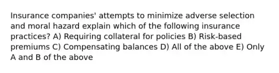 Insurance companies' attempts to minimize adverse selection and moral hazard explain which of the following insurance practices? A) Requiring collateral for policies B) Risk-based premiums C) Compensating balances D) All of the above E) Only A and B of the above