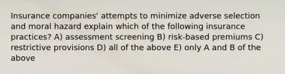 Insurance companies' attempts to minimize adverse selection and moral hazard explain which of the following insurance practices? A) assessment screening B) risk-based premiums C) restrictive provisions D) all of the above E) only A and B of the above