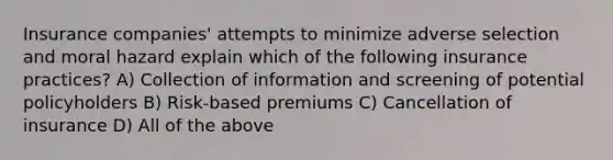 Insurance companies' attempts to minimize adverse selection and moral hazard explain which of the following insurance practices? A) Collection of information and screening of potential policyholders B) Risk-based premiums C) Cancellation of insurance D) All of the above