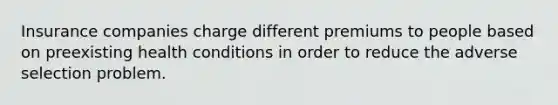 Insurance companies charge different premiums to people based on preexisting health conditions in order to reduce the adverse selection problem.