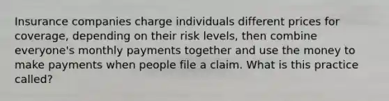 Insurance companies charge individuals different prices for coverage, depending on their risk levels, then combine everyone's monthly payments together and use the money to make payments when people file a claim. What is this practice called?