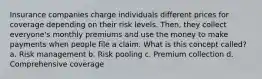 Insurance companies charge individuals different prices for coverage depending on their risk levels. Then, they collect everyone's monthly premiums and use the money to make payments when people file a claim. What is this concept called? a. Risk management b. Risk pooling c. Premium collection d. Comprehensive coverage